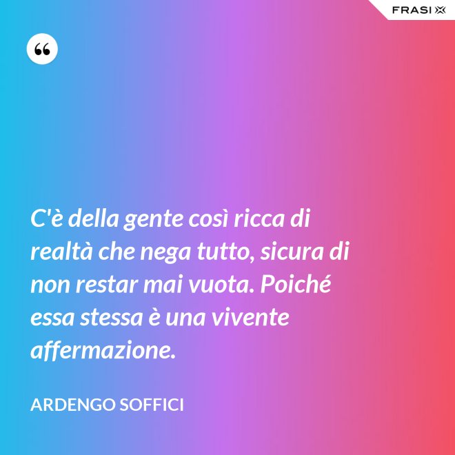C'è della gente così ricca di realtà che nega tutto, sicura di non restar mai vuota. Poiché essa stessa è una vivente affermazione. - Ardengo Soffici