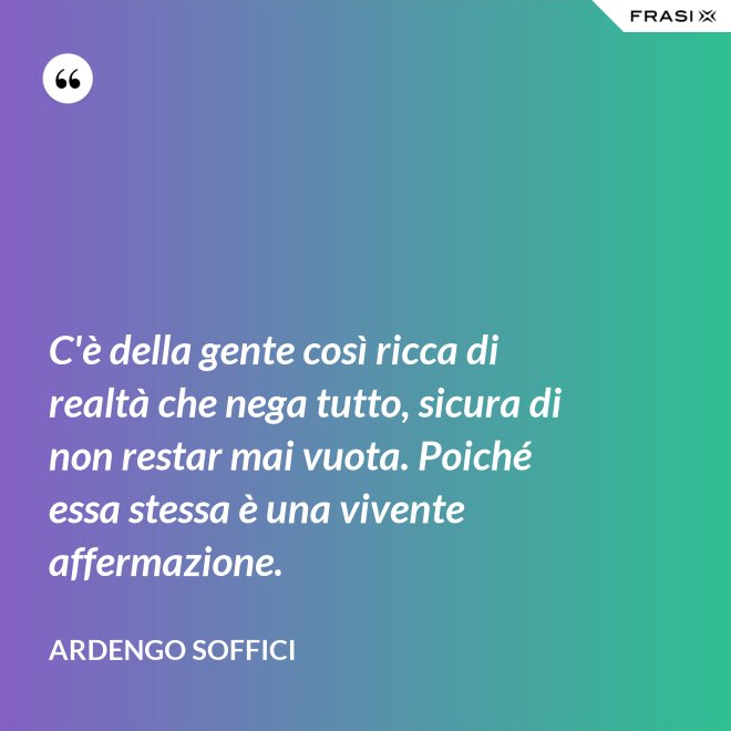 C'è della gente così ricca di realtà che nega tutto, sicura di non restar mai vuota. Poiché essa stessa è una vivente affermazione. - Ardengo Soffici
