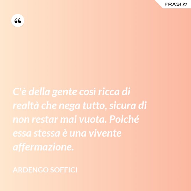C'è della gente così ricca di realtà che nega tutto, sicura di non restar mai vuota. Poiché essa stessa è una vivente affermazione. - Ardengo Soffici
