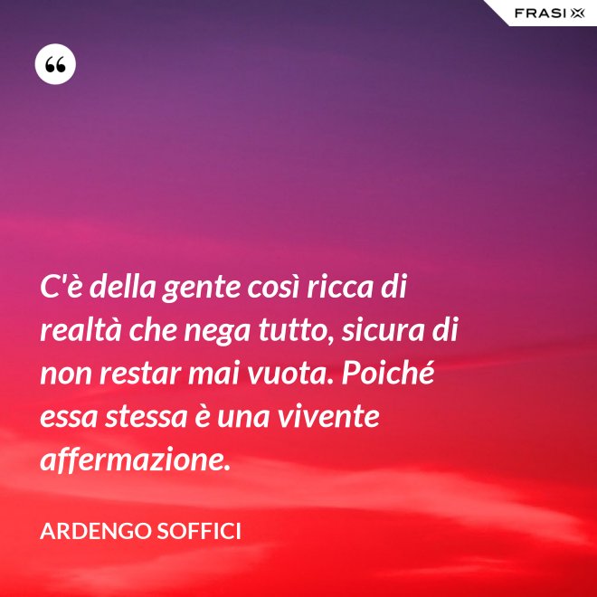 C'è della gente così ricca di realtà che nega tutto, sicura di non restar mai vuota. Poiché essa stessa è una vivente affermazione. - Ardengo Soffici