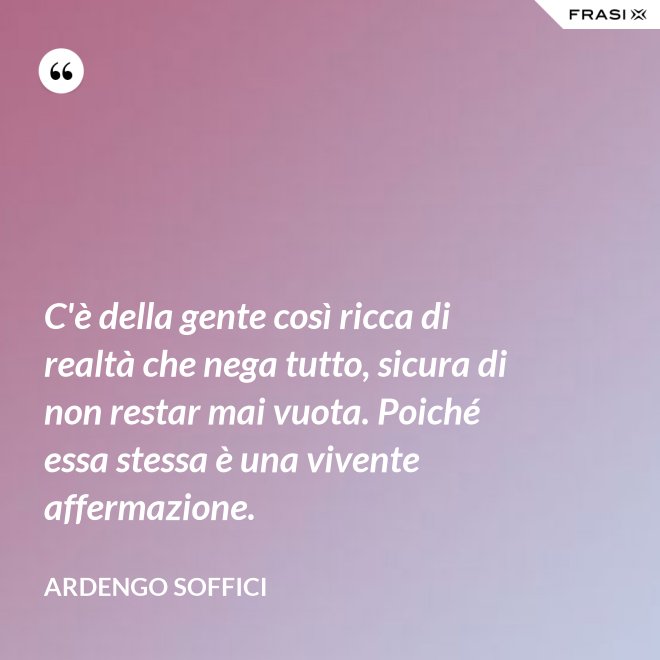 C'è della gente così ricca di realtà che nega tutto, sicura di non restar mai vuota. Poiché essa stessa è una vivente affermazione. - Ardengo Soffici
