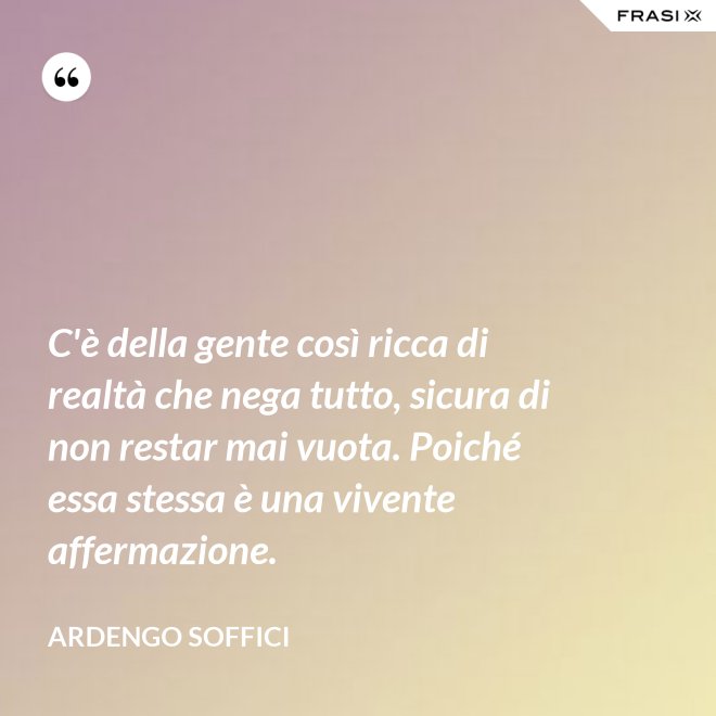 C'è della gente così ricca di realtà che nega tutto, sicura di non restar mai vuota. Poiché essa stessa è una vivente affermazione. - Ardengo Soffici