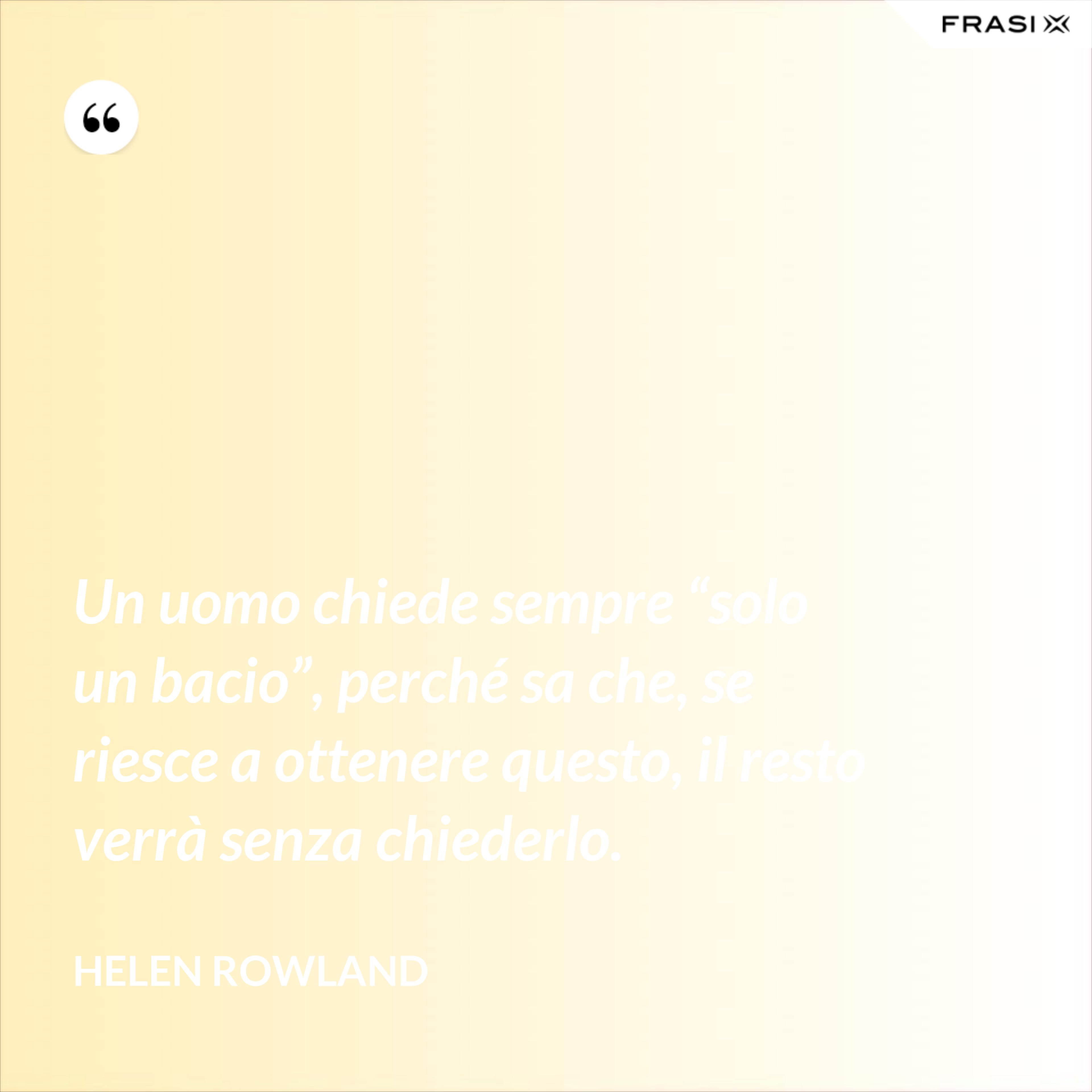 Un uomo chiede sempre “solo un bacio”, perché sa che, se riesce a ottenere questo, il resto verrà senza chiederlo. - Helen Rowland