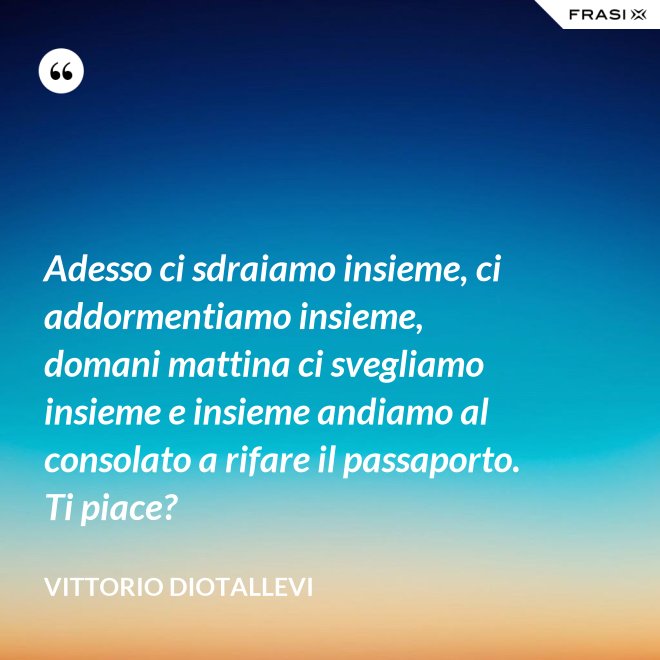 Adesso ci sdraiamo insieme, ci addormentiamo insieme, domani mattina ci svegliamo insieme e insieme andiamo al consolato a rifare il passaporto. Ti piace? - Vittorio Diotallevi