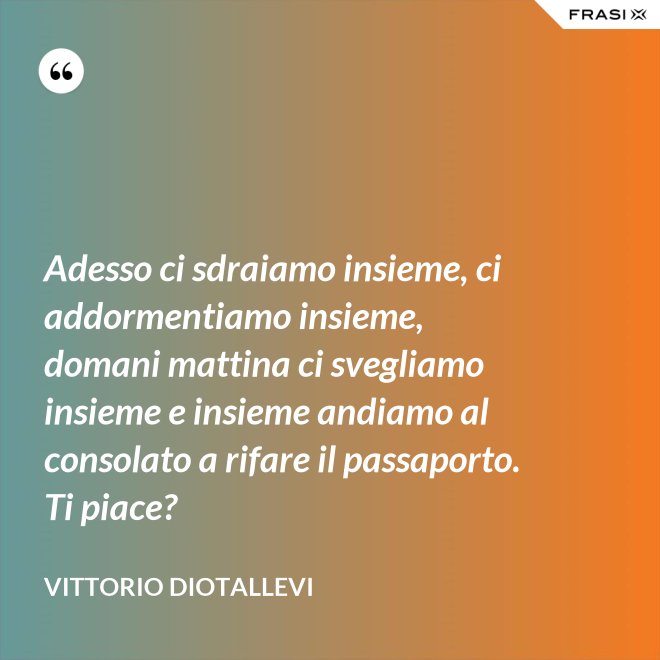 Adesso ci sdraiamo insieme, ci addormentiamo insieme, domani mattina ci svegliamo insieme e insieme andiamo al consolato a rifare il passaporto. Ti piace? - Vittorio Diotallevi