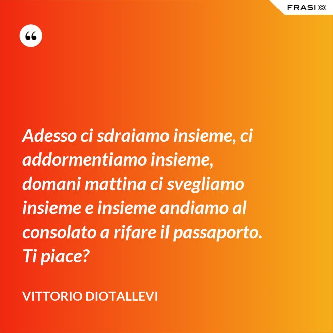 Adesso ci sdraiamo insieme, ci addormentiamo insieme, domani mattina ci svegliamo insieme e insieme andiamo al consolato a rifare il passaporto. Ti piace? - Vittorio Diotallevi