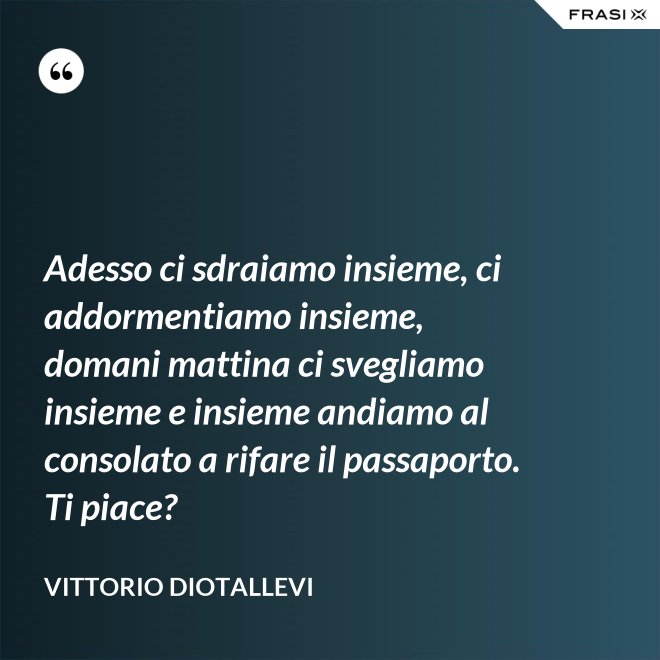 Adesso ci sdraiamo insieme, ci addormentiamo insieme, domani mattina ci svegliamo insieme e insieme andiamo al consolato a rifare il passaporto. Ti piace? - Vittorio Diotallevi