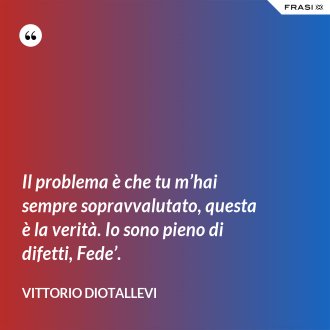 Il problema è che tu m’hai sempre sopravvalutato, questa è la verità. Io sono pieno di difetti, Fede’. - Vittorio Diotallevi