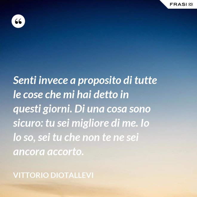 Senti invece a proposito di tutte le cose che mi hai detto in questi giorni. Di una cosa sono sicuro: tu sei migliore di me. Io lo so, sei tu che non te ne sei ancora accorto. - Vittorio Diotallevi