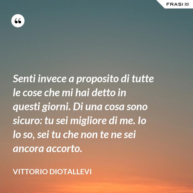 Senti invece a proposito di tutte le cose che mi hai detto in questi giorni. Di una cosa sono sicuro: tu sei migliore di me. Io lo so, sei tu che non te ne sei ancora accorto. - Vittorio Diotallevi