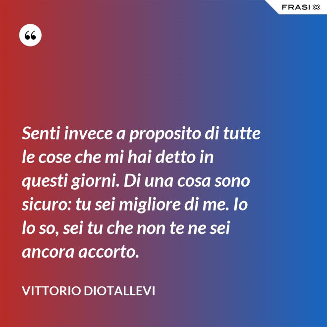 Senti invece a proposito di tutte le cose che mi hai detto in questi giorni. Di una cosa sono sicuro: tu sei migliore di me. Io lo so, sei tu che non te ne sei ancora accorto. - Vittorio Diotallevi