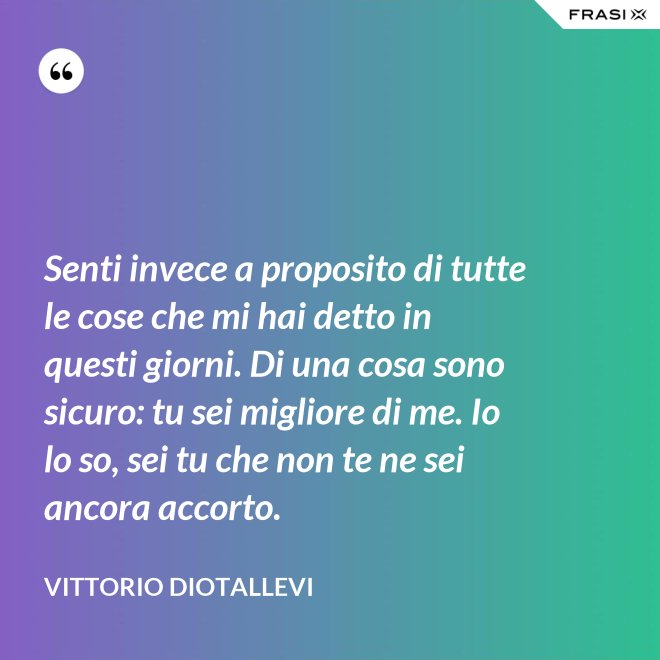 Senti invece a proposito di tutte le cose che mi hai detto in questi giorni. Di una cosa sono sicuro: tu sei migliore di me. Io lo so, sei tu che non te ne sei ancora accorto. - Vittorio Diotallevi