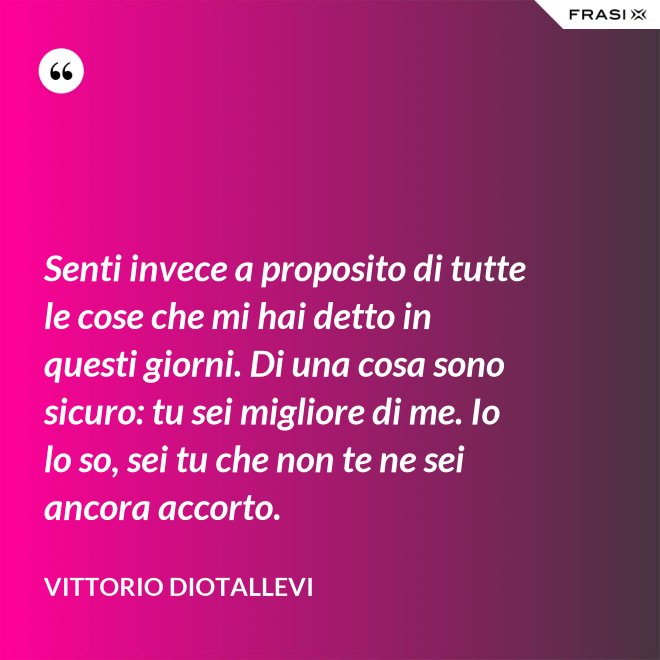 Senti invece a proposito di tutte le cose che mi hai detto in questi giorni. Di una cosa sono sicuro: tu sei migliore di me. Io lo so, sei tu che non te ne sei ancora accorto. - Vittorio Diotallevi