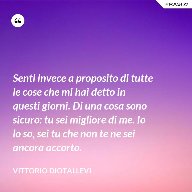 Senti invece a proposito di tutte le cose che mi hai detto in questi giorni. Di una cosa sono sicuro: tu sei migliore di me. Io lo so, sei tu che non te ne sei ancora accorto. - Vittorio Diotallevi