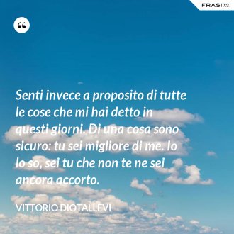Senti invece a proposito di tutte le cose che mi hai detto in questi giorni. Di una cosa sono sicuro: tu sei migliore di me. Io lo so, sei tu che non te ne sei ancora accorto. - Vittorio Diotallevi