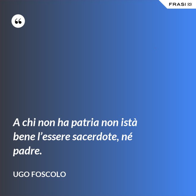 A chi non ha patria non istà bene l’essere sacerdote, né padre. - Ugo Foscolo