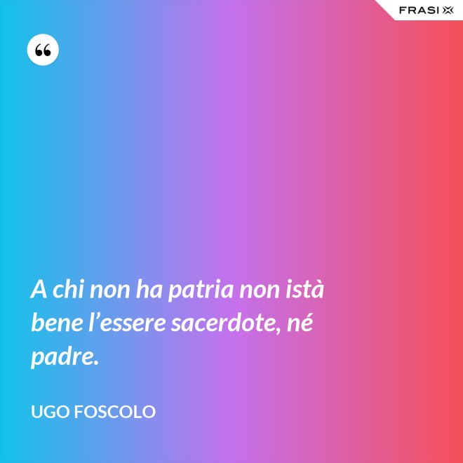 A chi non ha patria non istà bene l’essere sacerdote, né padre. - Ugo Foscolo
