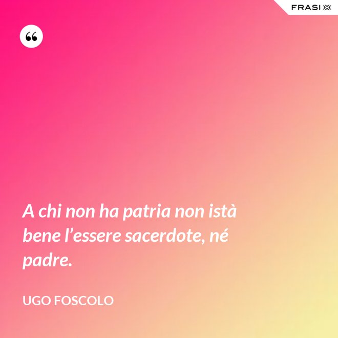 A chi non ha patria non istà bene l’essere sacerdote, né padre. - Ugo Foscolo