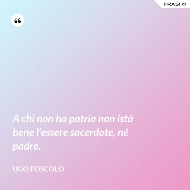 A chi non ha patria non istà bene l’essere sacerdote, né padre. - Ugo Foscolo