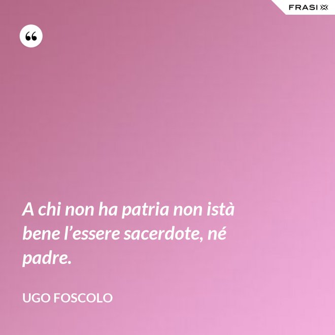 A chi non ha patria non istà bene l’essere sacerdote, né padre. - Ugo Foscolo