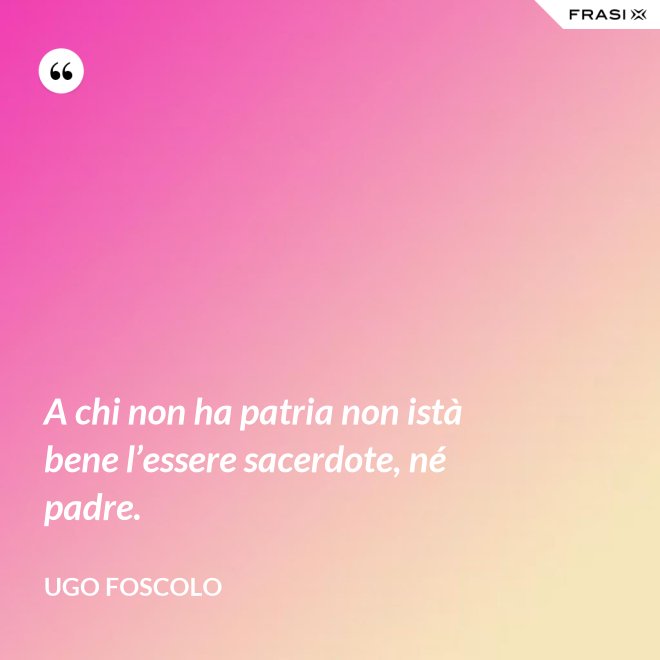 A chi non ha patria non istà bene l’essere sacerdote, né padre. - Ugo Foscolo