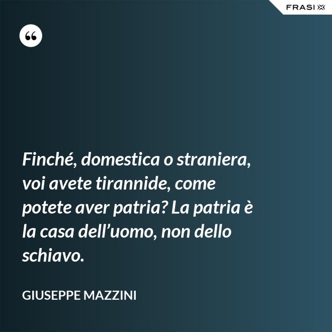 Finché, domestica o straniera, voi avete tirannide, come potete aver patria? La patria è la casa dell’uomo, non dello schiavo. - Giuseppe Mazzini