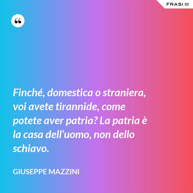 Finché, domestica o straniera, voi avete tirannide, come potete aver patria? La patria è la casa dell’uomo, non dello schiavo. - Giuseppe Mazzini