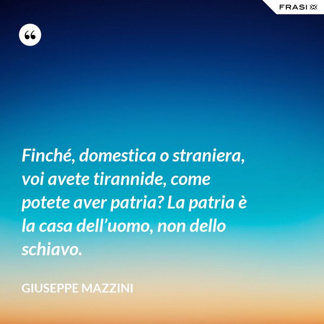 Finché, domestica o straniera, voi avete tirannide, come potete aver patria? La patria è la casa dell’uomo, non dello schiavo. - Giuseppe Mazzini
