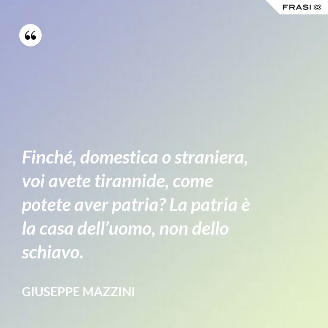 Finché, domestica o straniera, voi avete tirannide, come potete aver patria? La patria è la casa dell’uomo, non dello schiavo. - Giuseppe Mazzini