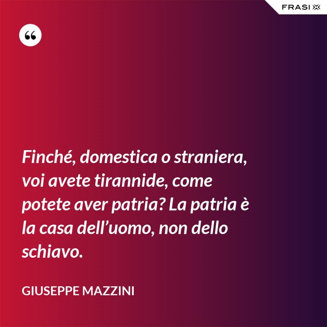 Finché, domestica o straniera, voi avete tirannide, come potete aver patria? La patria è la casa dell’uomo, non dello schiavo. - Giuseppe Mazzini