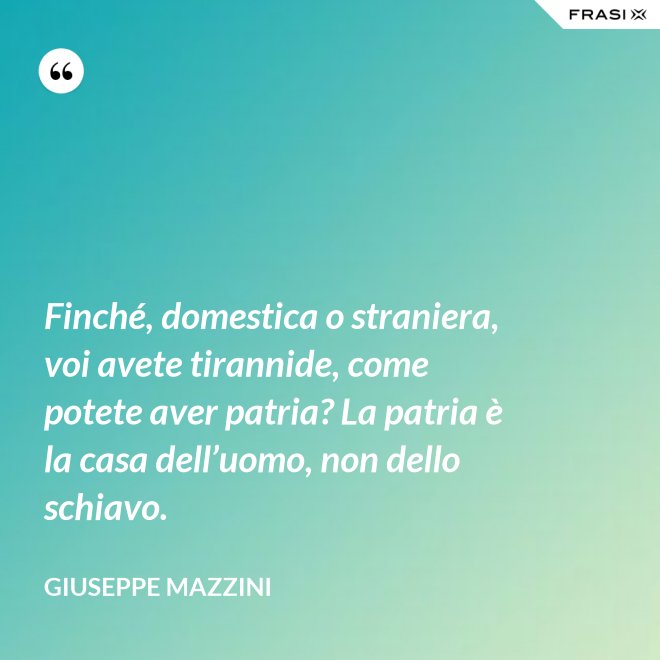 Finché, domestica o straniera, voi avete tirannide, come potete aver patria? La patria è la casa dell’uomo, non dello schiavo. - Giuseppe Mazzini