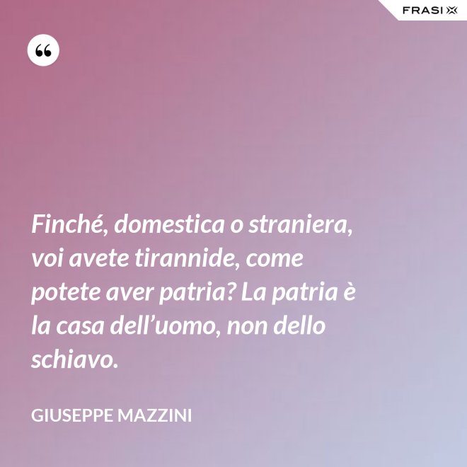 Finché, domestica o straniera, voi avete tirannide, come potete aver patria? La patria è la casa dell’uomo, non dello schiavo. - Giuseppe Mazzini