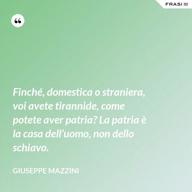 Finché, domestica o straniera, voi avete tirannide, come potete aver patria? La patria è la casa dell’uomo, non dello schiavo. - Giuseppe Mazzini