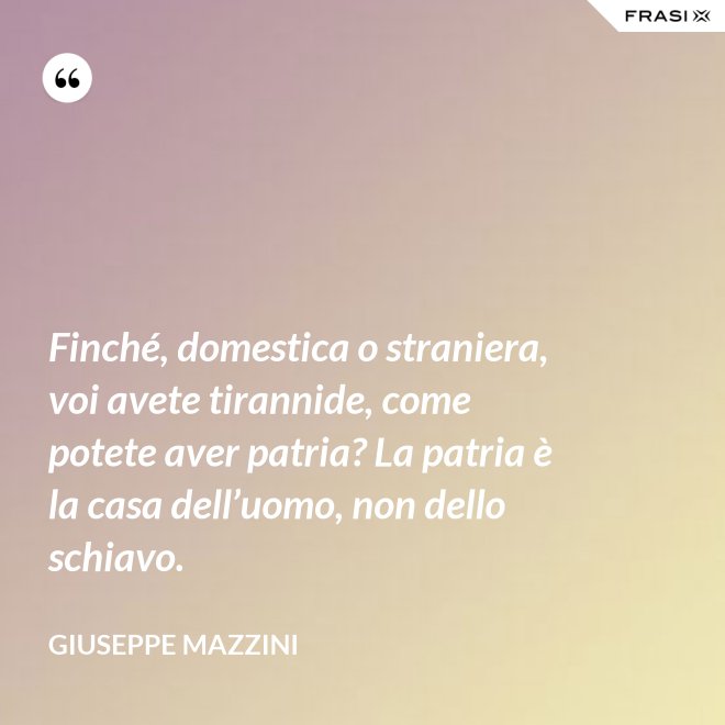 Finché, domestica o straniera, voi avete tirannide, come potete aver patria? La patria è la casa dell’uomo, non dello schiavo. - Giuseppe Mazzini