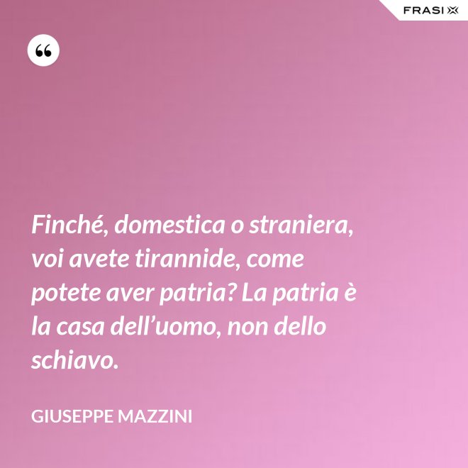 Finché, domestica o straniera, voi avete tirannide, come potete aver patria? La patria è la casa dell’uomo, non dello schiavo. - Giuseppe Mazzini