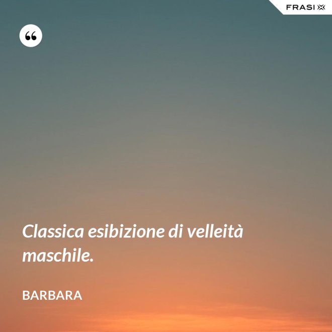 Classica esibizione di velleità maschile. - Barbara