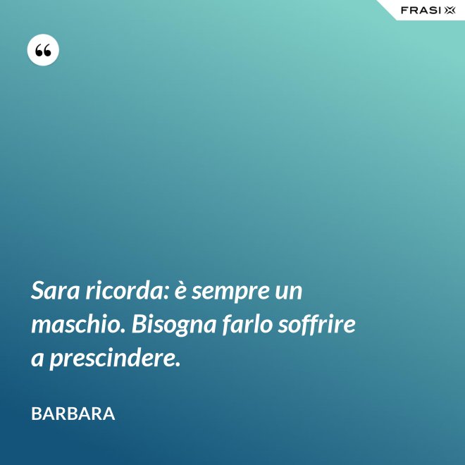 Sara ricorda: è sempre un maschio. Bisogna farlo soffrire a prescindere. - Barbara