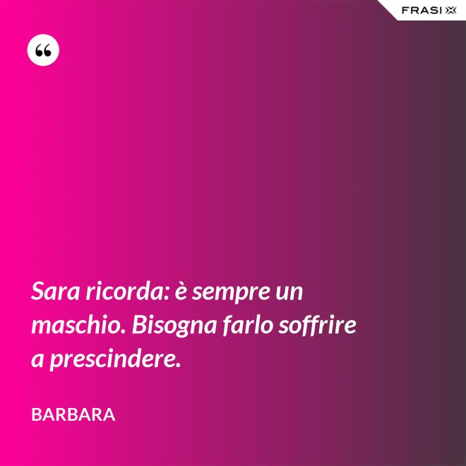 Sara ricorda: è sempre un maschio. Bisogna farlo soffrire a prescindere. - Barbara