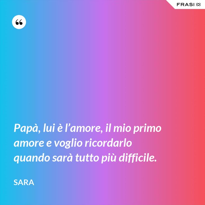 Papà, lui è l’amore, il mio primo amore e voglio ricordarlo quando sarà tutto più difficile. - Sara
