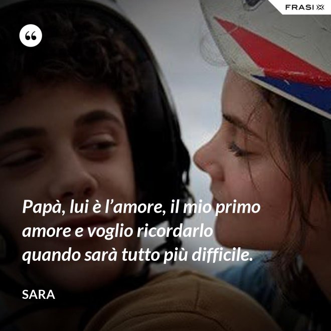Papà, lui è l’amore, il mio primo amore e voglio ricordarlo quando sarà tutto più difficile. - Sara