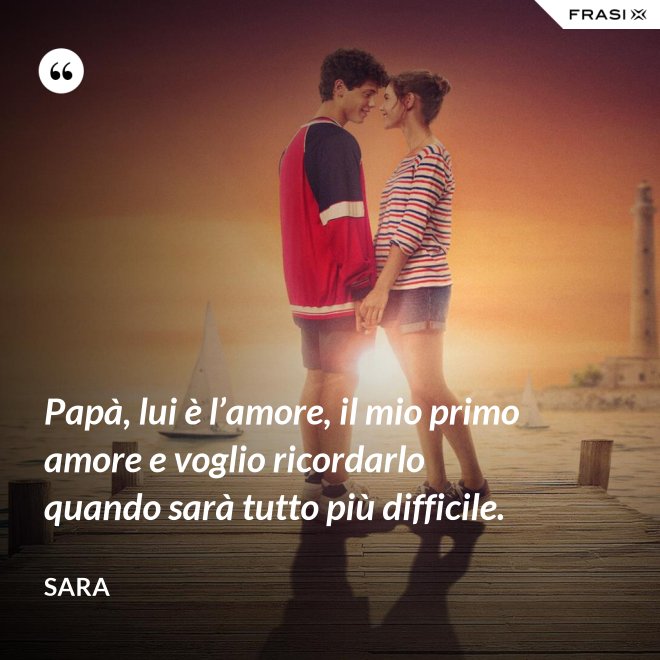 Papà, lui è l’amore, il mio primo amore e voglio ricordarlo quando sarà tutto più difficile. - Sara