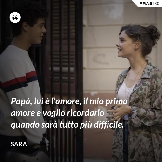 Papà, lui è l’amore, il mio primo amore e voglio ricordarlo quando sarà tutto più difficile. - Sara