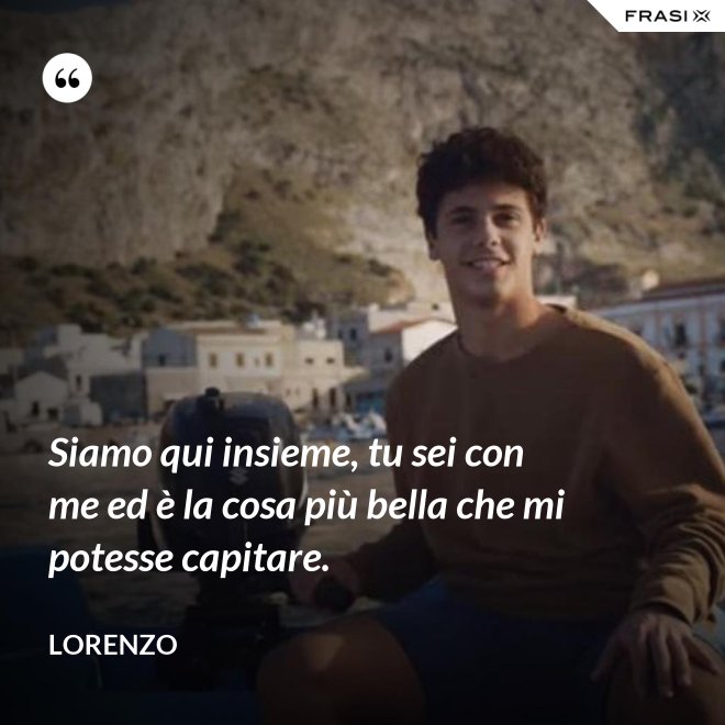 Siamo qui insieme, tu sei con me ed è la cosa più bella che mi potesse capitare. - Lorenzo