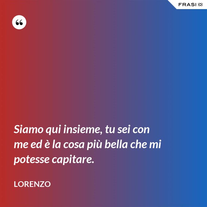 Siamo qui insieme, tu sei con me ed è la cosa più bella che mi potesse capitare. - Lorenzo