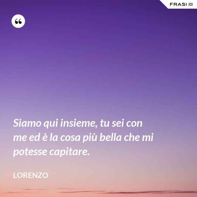 Siamo qui insieme, tu sei con me ed è la cosa più bella che mi potesse capitare. - Lorenzo