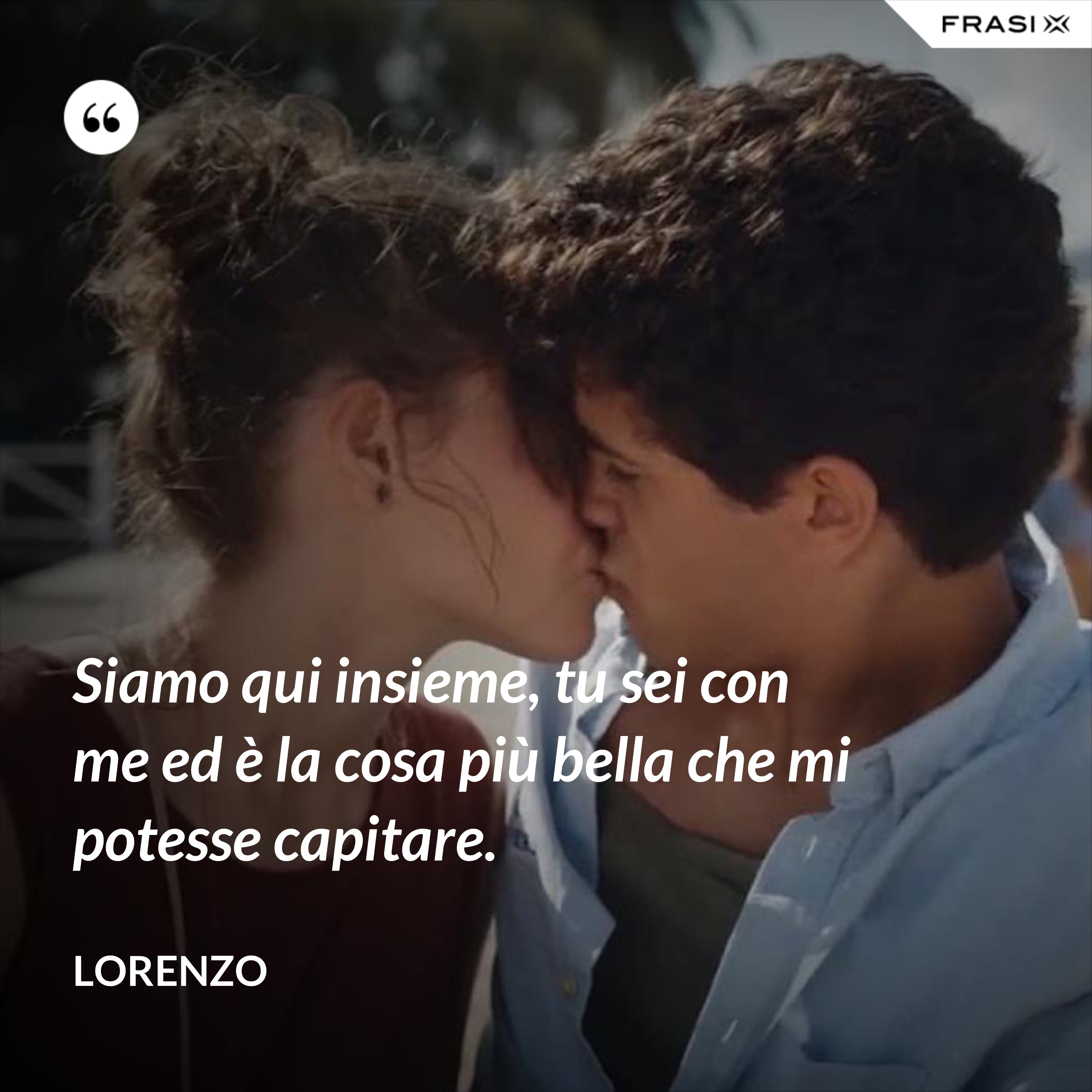 Siamo qui insieme, tu sei con me ed è la cosa più bella che mi potesse capitare. - Lorenzo