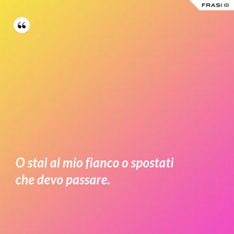 O stai al mio fianco o spostati che devo passare. - Anonimo