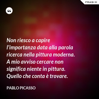 Non riesco a capire l'importanza data alla parola ricerca nella pittura moderna. A mio avviso cercare non significa niente in pittura. Quello che conta è trovare. - Pablo Picasso