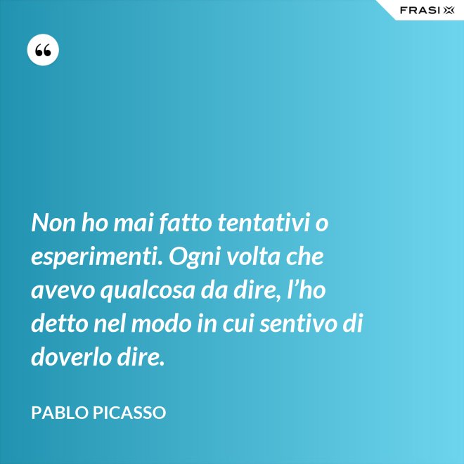 Non ho mai fatto tentativi o esperimenti. Ogni volta che avevo qualcosa da dire, l’ho detto nel modo in cui sentivo di doverlo dire. - Pablo Picasso