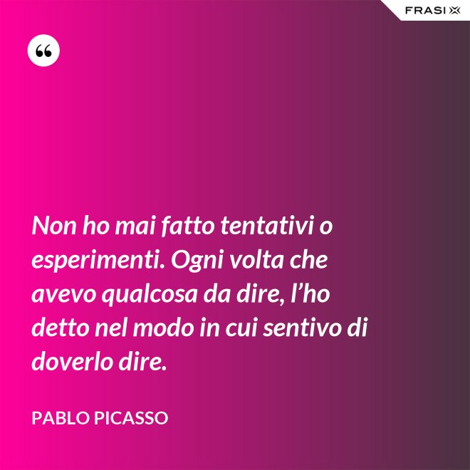 Non ho mai fatto tentativi o esperimenti. Ogni volta che avevo qualcosa da dire, l’ho detto nel modo in cui sentivo di doverlo dire. - Pablo Picasso